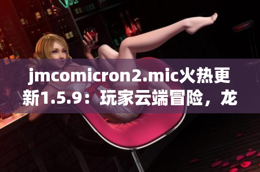 jmcomicron2.mic火熱更新1.5.9：玩家云端冒險(xiǎn)，龍門(mén)神秘啟幕