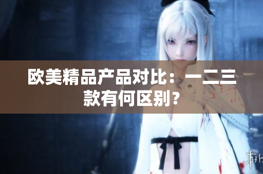 歐美精品產(chǎn)品對比：一二三款有何區(qū)別？