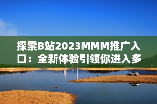 探索B站2023MMM推廣入口：全新體驗引領(lǐng)你進(jìn)入多元化的虛擬世界