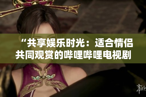 “共享娛樂時(shí)光：適合情侶共同觀賞的嗶哩嗶哩電視劇推薦”