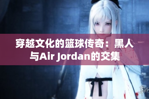 穿越文化的籃球傳奇：黑人與Air Jordan的交集