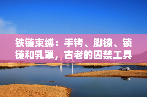 鐵鏈?zhǔn)`:手銬、腳鐐、鎖鏈和乳罩,古老的囚禁工具重現(xiàn)身影 鐵鏈?zhǔn)`:手銬、腳鐐、鎖鏈和乳罩,古老的囚禁工具重現(xiàn)身影