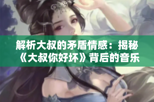 解析大叔的矛盾情感：揭秘《大叔你好壞》背后的音樂密碼