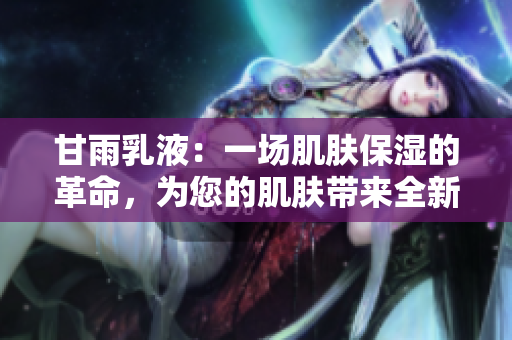 甘雨乳液：一場肌膚保濕的革命，為您的肌膚帶來全新體驗！