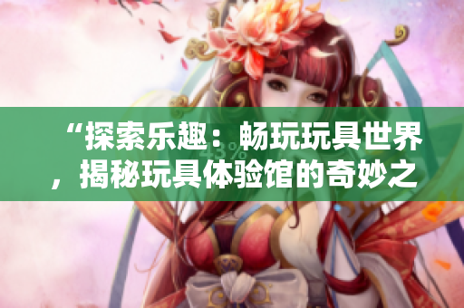 “探索樂趣：暢玩玩具世界，揭秘玩具體驗館的奇妙之旅！”