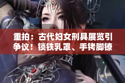 重拍：古代婦女刑具展覽引爭議！鎖鐵乳罩、手銬腳鐐項圈鎖成焦點