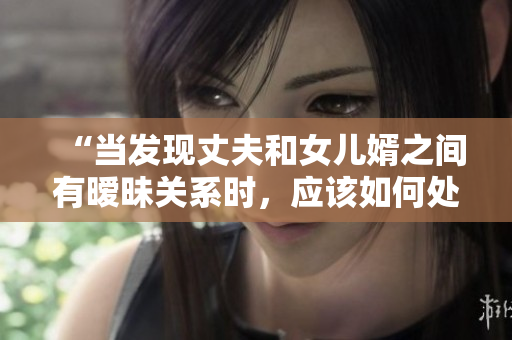 “當(dāng)發(fā)現(xiàn)丈夫和女兒婿之間有曖昧關(guān)系時(shí)，應(yīng)該如何處理？”