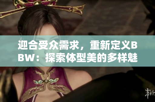 迎合受眾需求，重新定義BBW：探索體型美的多樣魅力