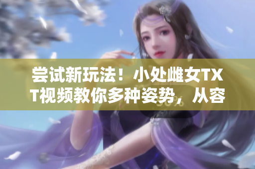 嘗試新玩法！小處雌女TXT視頻教你多種姿勢，從容挑戰(zhàn)！