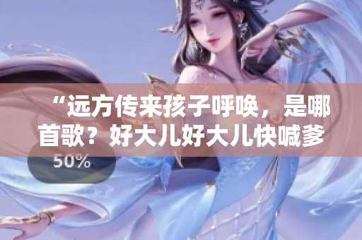 “遠(yuǎn)方傳來孩子呼喚，是哪首歌？好大兒好大兒快喊爹的背后故事”