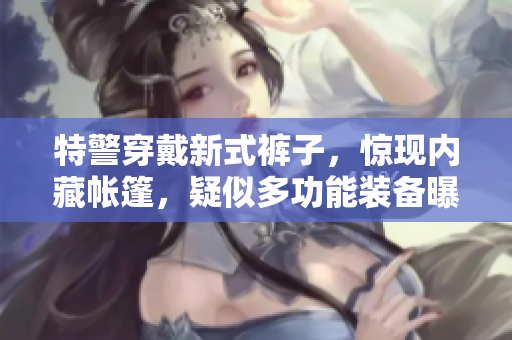 特警穿戴新式褲子，驚現(xiàn)內(nèi)藏帳篷，疑似多功能裝備曝光