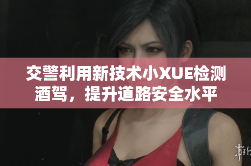 交警利用新技術(shù)小XUE檢測(cè)酒駕，提升道路安全水平