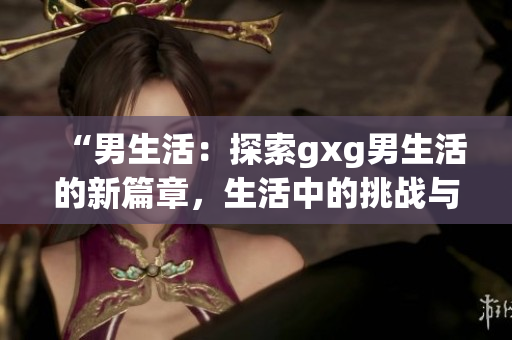 “男生活：探索gxg男生活的新篇章，生活中的挑戰(zhàn)與成長(zhǎng)”