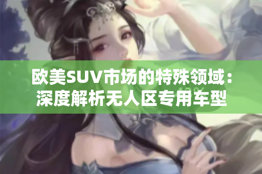 歐美SUV市場(chǎng)的特殊領(lǐng)域：深度解析無(wú)人區(qū)專用車(chē)型