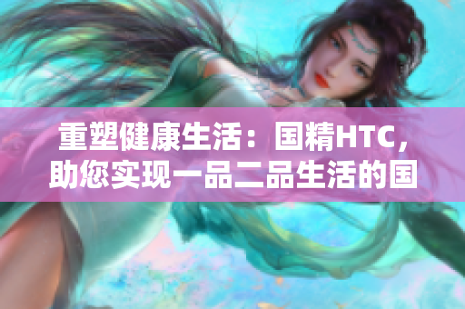 重塑健康生活：國(guó)精HTC，助您實(shí)現(xiàn)一品二品生活的國(guó)精產(chǎn)品