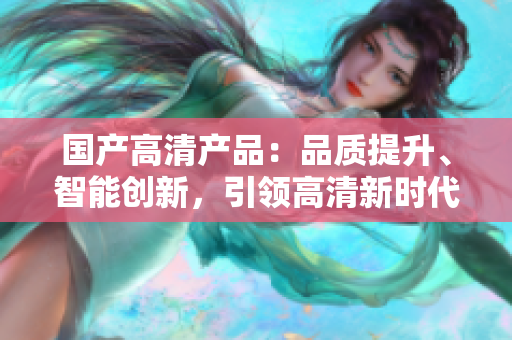 國產(chǎn)高清產(chǎn)品：品質(zhì)提升、智能創(chuàng)新，引領(lǐng)高清新時(shí)代