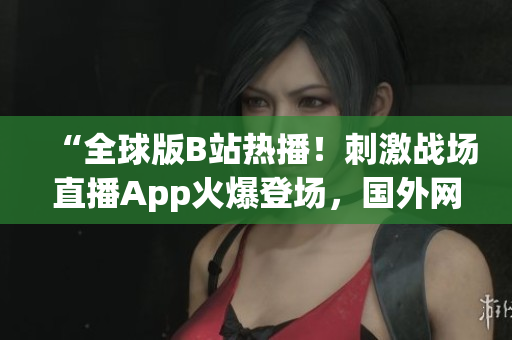“全球版B站熱播！刺激戰(zhàn)場(chǎng)直播App火爆登場(chǎng)，國(guó)外網(wǎng)友熱議！”
