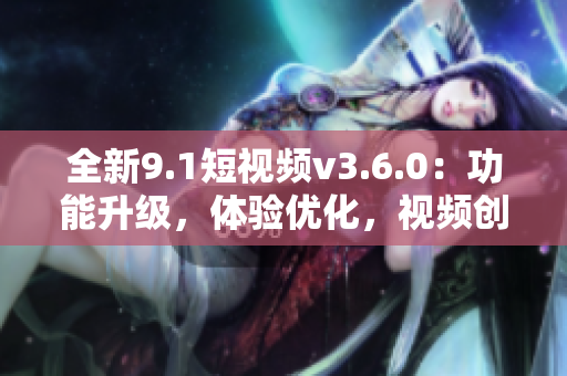 全新9.1短視頻v3.6.0：功能升級(jí)，體驗(yàn)優(yōu)化，視頻創(chuàng)作更便捷！
