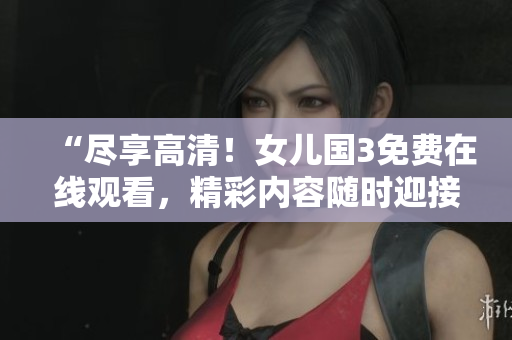 “盡享高清！女兒國3免費在線觀看，精彩內(nèi)容隨時迎接您！”