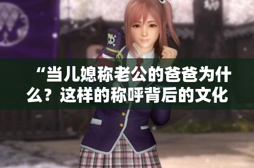 “當兒媳稱老公的爸爸為什么？這樣的稱呼背后的文化含義是什么？”