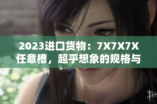 2023進(jìn)口貨物：7X7X7X任意槽，超乎想象的規(guī)格與質(zhì)量
