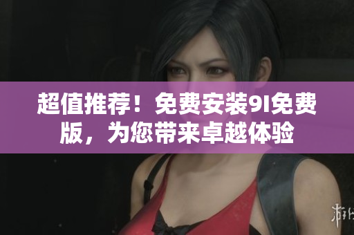 超值推薦！免費(fèi)安裝9I免費(fèi)版，為您帶來(lái)卓越體驗(yàn)
