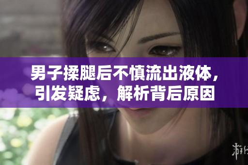 男子揉腿后不慎流出液體，引發(fā)疑慮，解析背后原因
