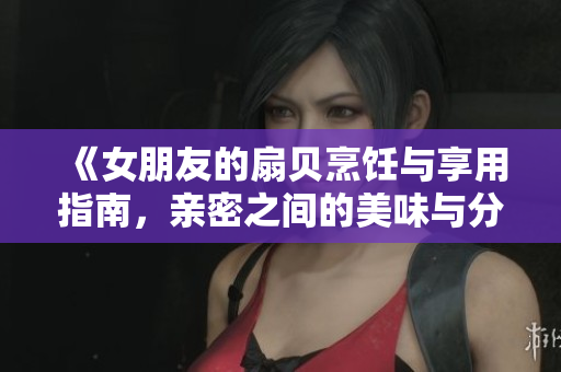 《女朋友的扇貝烹飪與享用指南，親密之間的美味與分享》