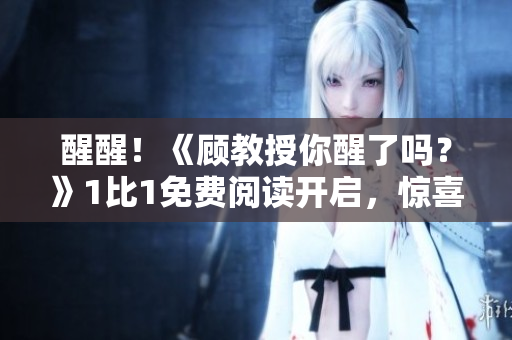 醒醒！《顧教授你醒了嗎？》1比1免費閱讀開啟，驚喜等你來！