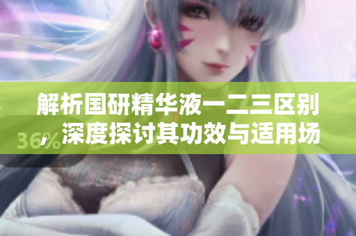 解析國研精華液一二三區(qū)別，深度探討其功效與適用場景