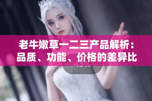 老牛嫩草一二三產(chǎn)品解析：品質(zhì)、功能、價(jià)格的差異比較
