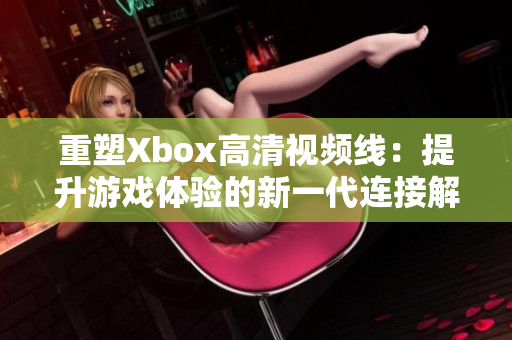 重塑Xbox高清視頻線:提升游戲體驗(yàn)的新一代連接解決方案 重塑Xbox高清視頻線:提升游戲體驗(yàn)的新一代連接解決方案