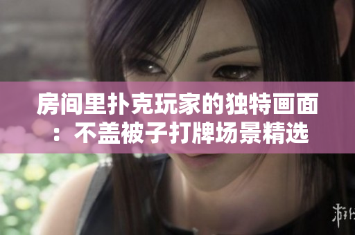 房間里撲克玩家的獨特畫面：不蓋被子打牌場景精選