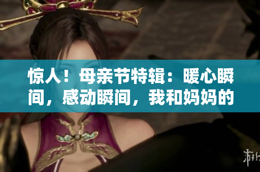 驚人！母親節(jié)特輯：暖心瞬間，感動瞬間，我和媽媽的故事