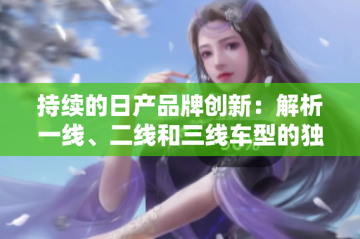 持續(xù)的日產(chǎn)品牌創(chuàng)新：解析一線、二線和三線車型的獨(dú)特魅力