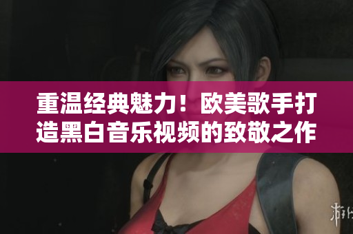 重溫經(jīng)典魅力!歐美歌手打造黑白音樂視頻的致敬之作 重溫經(jīng)典魅力!歐美歌手打造黑白音樂視頻的致敬之作