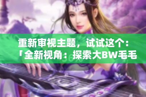 重新審視主題，試試這個(gè)：「全新視角：探索大BW毛毛多的宏大世界」