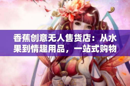 香蕉創(chuàng)意無人售貨店：從水果到情趣用品，一站式購物體驗(yàn)