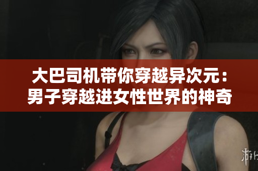 大巴司機(jī)帶你穿越異次元：男子穿越進(jìn)女性世界的神奇視頻