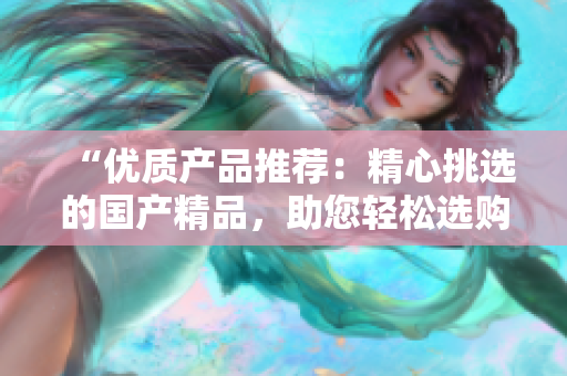 “優(yōu)質(zhì)產(chǎn)品推薦：精心挑選的國產(chǎn)精品，助您輕松選購高品質(zhì)物品！”