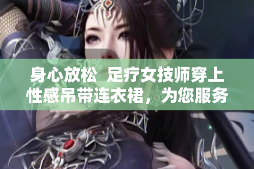 身心放松  足療女技師穿上性感吊帶連衣裙，為您服務(wù)
