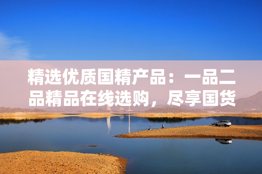 精選優(yōu)質(zhì)國精產(chǎn)品：一品二品精品在線選購，盡享國貨之美