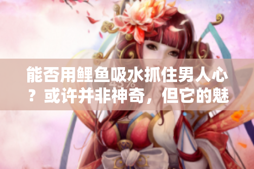 能否用鯉魚吸水抓住男人心？或許并非神奇，但它的魅力令人難以抗拒