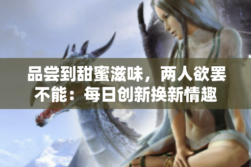 品嘗到甜蜜滋味，兩人欲罷不能：每日創(chuàng)新?lián)Q新情趣