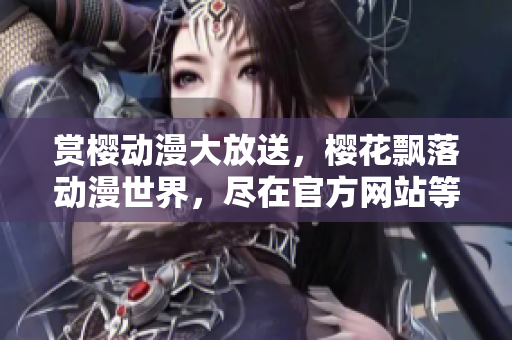 賞櫻動漫大放送，櫻花飄落動漫世界，盡在官方網(wǎng)站等你來觀賞