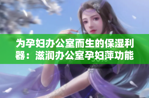 為孕婦辦公室而生的保濕利器：滋潤辦公室孕婦萍功能全解析