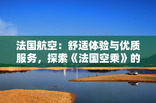 法國航空：舒適體驗與優(yōu)質(zhì)服務(wù)，探索《法國空乘》的獨(dú)特魅力