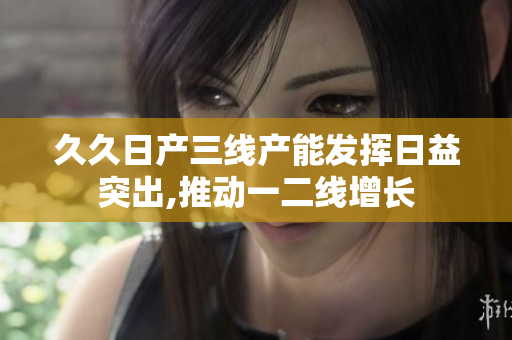 久久日產(chǎn)三線產(chǎn)能發(fā)揮日益突出,推動(dòng)一二線增長