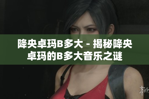 降央卓瑪B多大 - 揭秘降央卓瑪?shù)腂多大音樂之謎