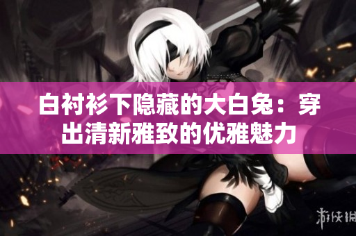 白襯衫下隱藏的大白兔：穿出清新雅致的優(yōu)雅魅力